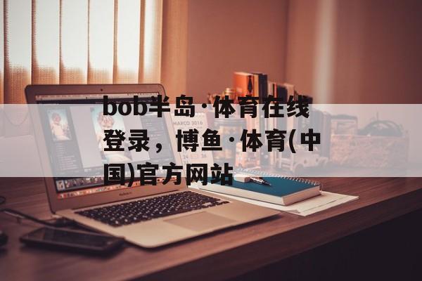 bob半岛·体育在线登录，博鱼·体育(中国)官方网站